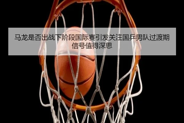 马龙是否出战下阶段国际赛引发关注国乒男队过渡期信号值得深思