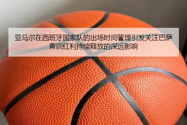 亚马尔在西班牙国家队的出场时间管理引发关注巴萨青训红利持续释放的深远影响