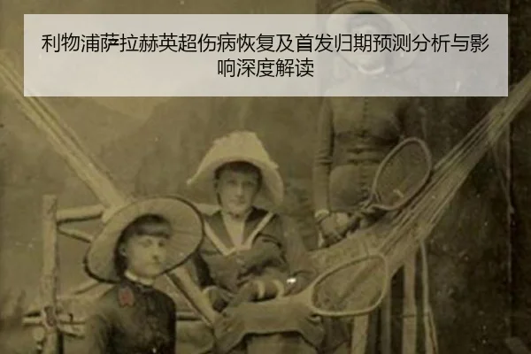 利物浦萨拉赫英超伤病恢复及首发归期预测分析与影响深度解读